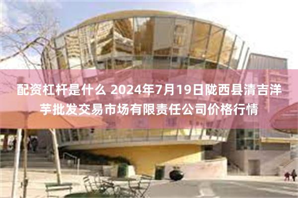 配资杠杆是什么 2024年7月19日陇西县清吉洋芋批发交易市场有限责任公司价格行情