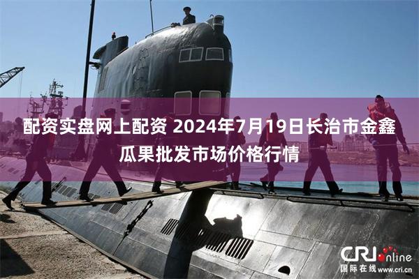 配资实盘网上配资 2024年7月19日长治市金鑫瓜果批发市场价格行情