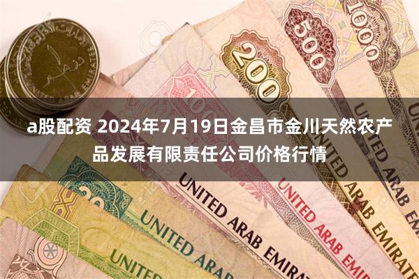 a股配资 2024年7月19日金昌市金川天然农产品发展有限责任公司价格行情