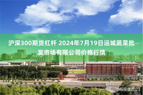 沪深300期货杠杆 2024年7月19日运城蔬菜批发市场有限公司价格行情