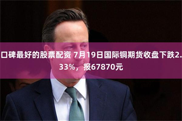 口碑最好的股票配资 7月19日国际铜期货收盘下跌2.33%，报67870元