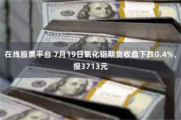 在线股票平台 7月19日氧化铝期货收盘下跌0.4%，报3713元