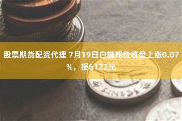 股票期货配资代理 7月19日白糖期货收盘上涨0.07%，报6122元