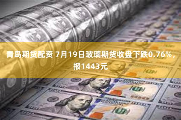 青岛期货配资 7月19日玻璃期货收盘下跌0.76%，报1443元