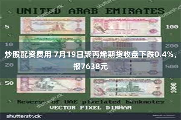 炒股配资费用 7月19日聚丙烯期货收盘下跌0.4%，报7638元