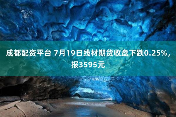 成都配资平台 7月19日线材期货收盘下跌0.25%，报3595元