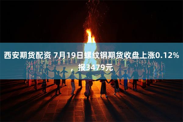 西安期货配资 7月19日螺纹钢期货收盘上涨0.12%，报3479元