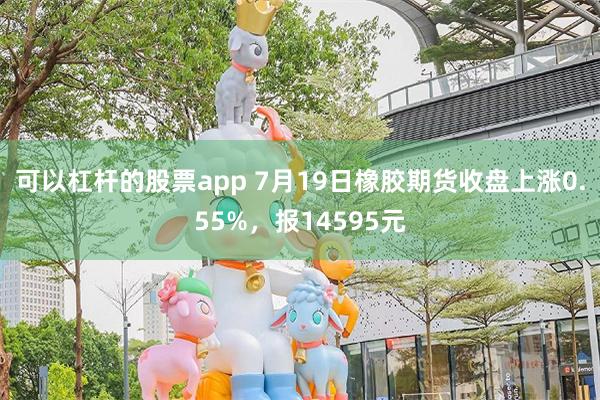 可以杠杆的股票app 7月19日橡胶期货收盘上涨0.55%，报14595元