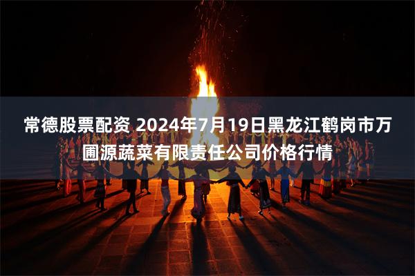 常德股票配资 2024年7月19日黑龙江鹤岗市万圃源蔬菜有限责任公司价格行情