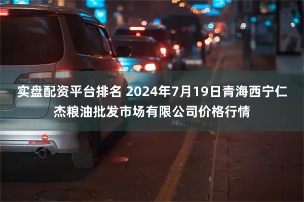 实盘配资平台排名 2024年7月19日青海西宁仁杰粮油批发市场有限公司价格行情