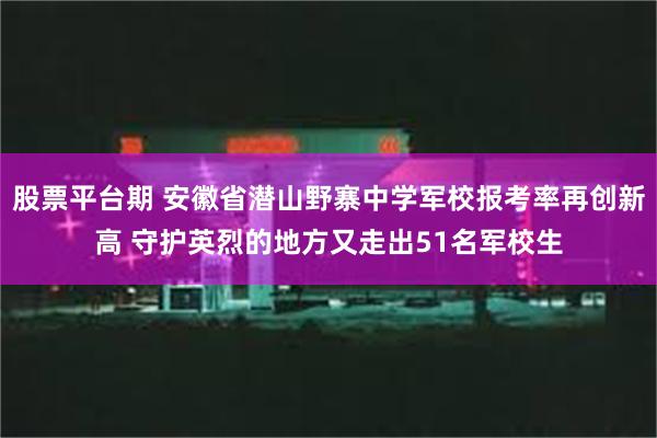 股票平台期 安徽省潜山野寨中学军校报考率再创新高 守护英烈的地方又走出51名军校生