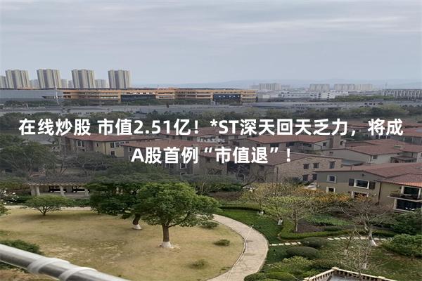 在线炒股 市值2.51亿！*ST深天回天乏力，将成A股首例“市值退”！