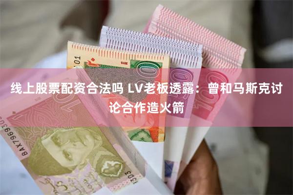 线上股票配资合法吗 LV老板透露：曾和马斯克讨论合作造火箭