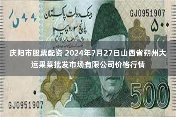 庆阳市股票配资 2024年7月27日山西省朔州大运果菜批发市场有限公司价格行情