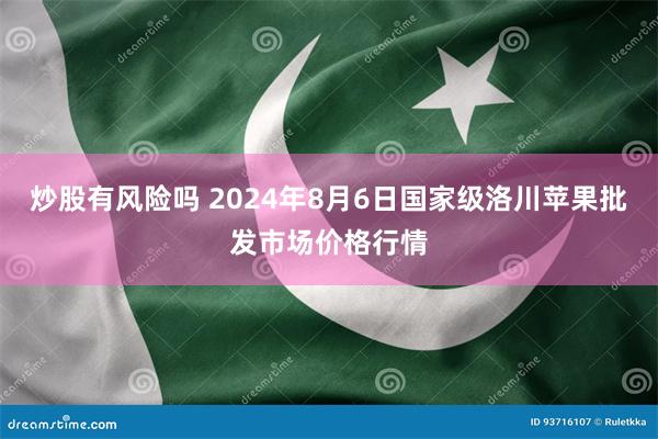 炒股有风险吗 2024年8月6日国家级洛川苹果批发市场价格行情