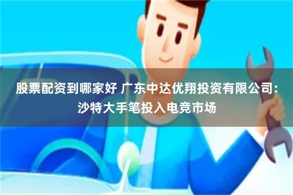 股票配资到哪家好 广东中达优翔投资有限公司：沙特大手笔投入电竞市场