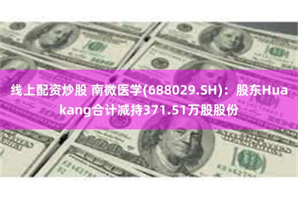 线上配资炒股 南微医学(688029.SH)：股东Huakang合计减持371.51万股股份