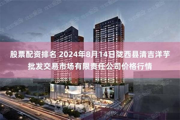 股票配资排名 2024年8月14日陇西县清吉洋芋批发交易市场有限责任公司价格行情