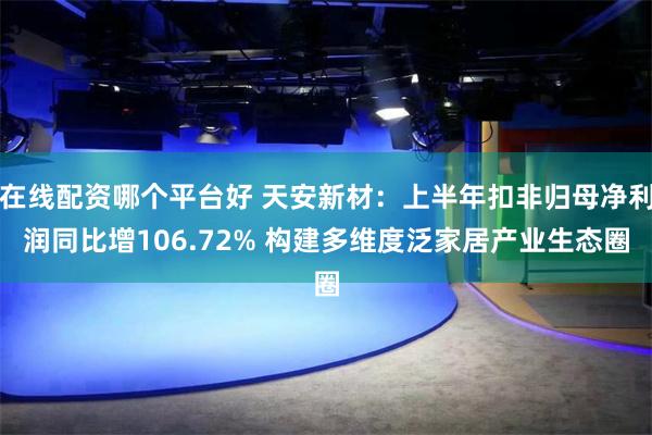 在线配资哪个平台好 天安新材：上半年扣非归母净利润同比增106.72% 构建多维度泛家居产业生态圈