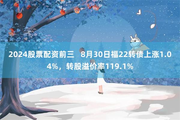 2024股票配资前三   8月30日福22转债上涨1.04%，转股溢价率119.1%