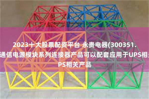 2023十大股票配资平台 永贵电器(300351.SZ)：通信电源模块系列连接器产品可以配套应用于UPS相关产品