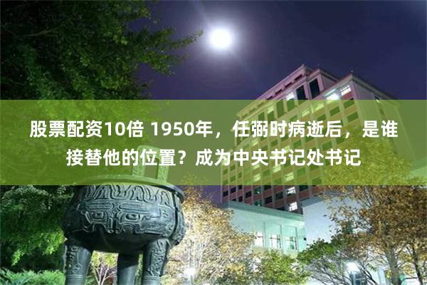 股票配资10倍 1950年，任弼时病逝后，是谁接替他的位置？成为中央书记处书记