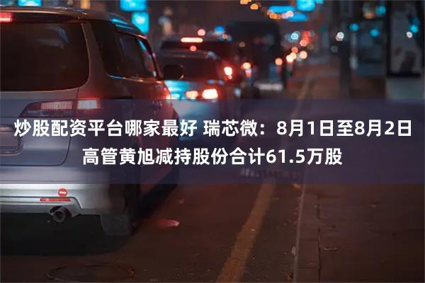 炒股配资平台哪家最好 瑞芯微：8月1日至8月2日高管黄旭减持股份合计61.5万股