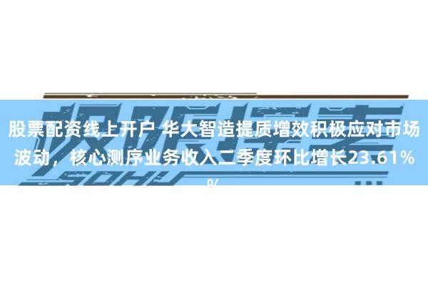 股票配资线上开户 华大智造提质增效积极应对市场波动，核心测序业务收入二季度环比增长23.61%