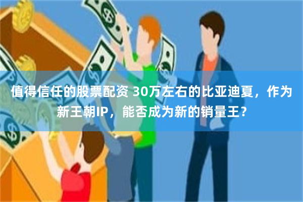 值得信任的股票配资 30万左右的比亚迪夏，作为新王朝IP，能否成为新的销量王？