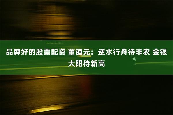 品牌好的股票配资 董镇元：逆水行舟待非农 金银大阳待新高