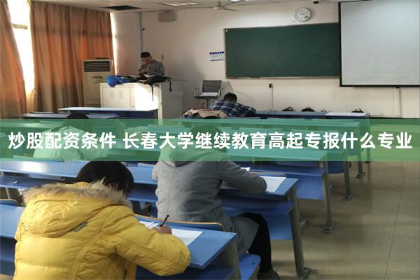 炒股配资条件 长春大学继续教育高起专报什么专业