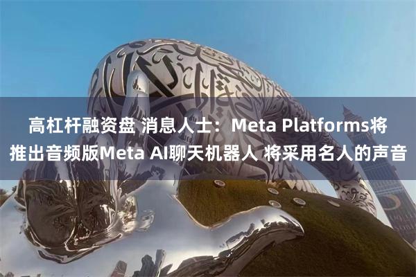 高杠杆融资盘 消息人士：Meta Platforms将推出音频版Meta AI聊天机器人 将采用名人的声音