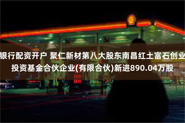 银行配资开户 聚仁新材第八大股东南昌红土富石创业投资基金合伙企业(有限合伙)新进890.04万股