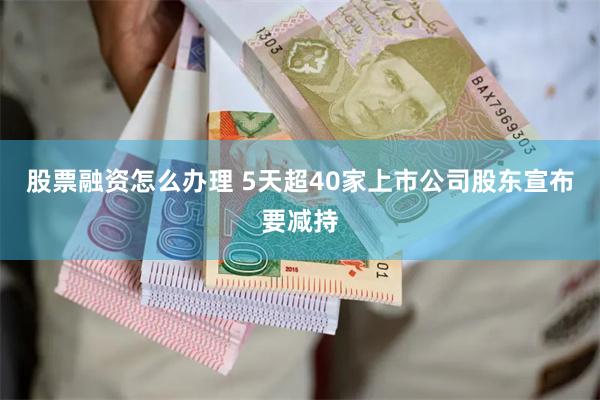 股票融资怎么办理 5天超40家上市公司股东宣布要减持