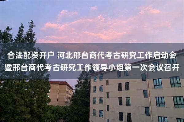 合法配资开户 河北邢台商代考古研究工作启动会暨邢台商代考古研究工作领导小组第一次会议召开