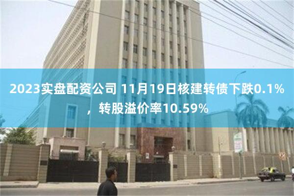 2023实盘配资公司 11月19日核建转债下跌0.1%，转股溢价率10.59%