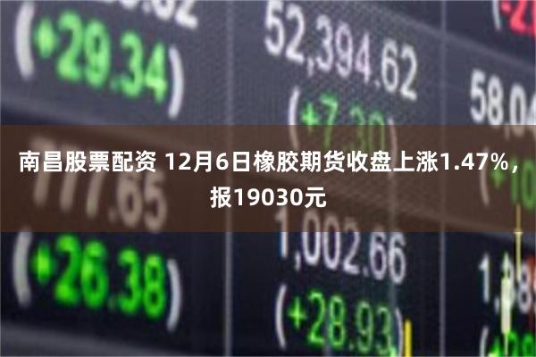 南昌股票配资 12月6日橡胶期货收盘上涨1.47%，报19030元