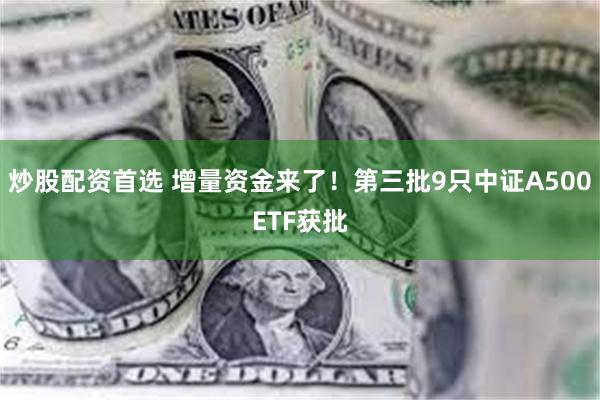 炒股配资首选 增量资金来了！第三批9只中证A500ETF获批