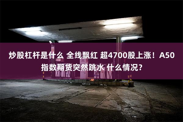 炒股杠杆是什么 全线飘红 超4700股上涨！A50指数期货突然跳水 什么情况？