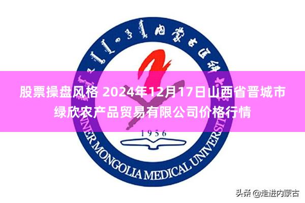 股票操盘风格 2024年12月17日山西省晋城市绿欣农产品贸易有限公司价格行情