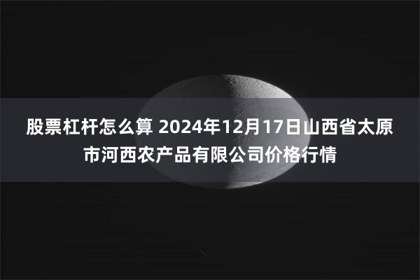 股票杠杆怎么算 2024年12月17日山西省太原市河西农产品有限公司价格行情