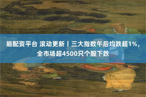 能配资平台 滚动更新丨三大指数午后均跌超1%，全市场超4500只个股下跌