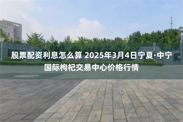 股票配资利息怎么算 2025年3月4日宁夏·中宁国际枸杞交易中心价格行情